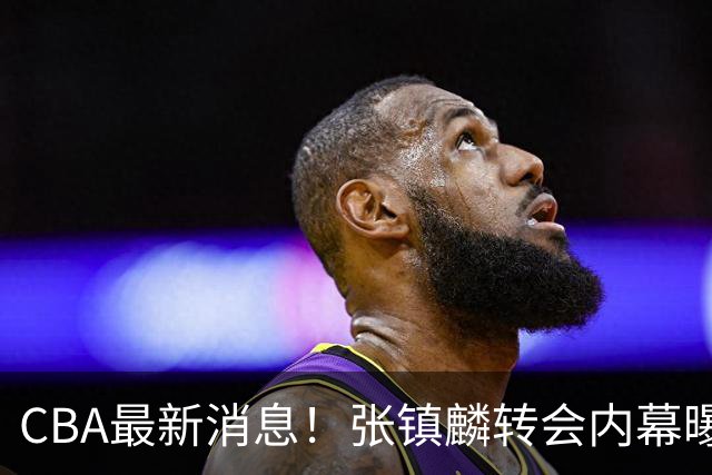 CBA最新消息！张镇麟转会内幕曝光，广东接触区俊炫，杨鸣收到北方球队报价